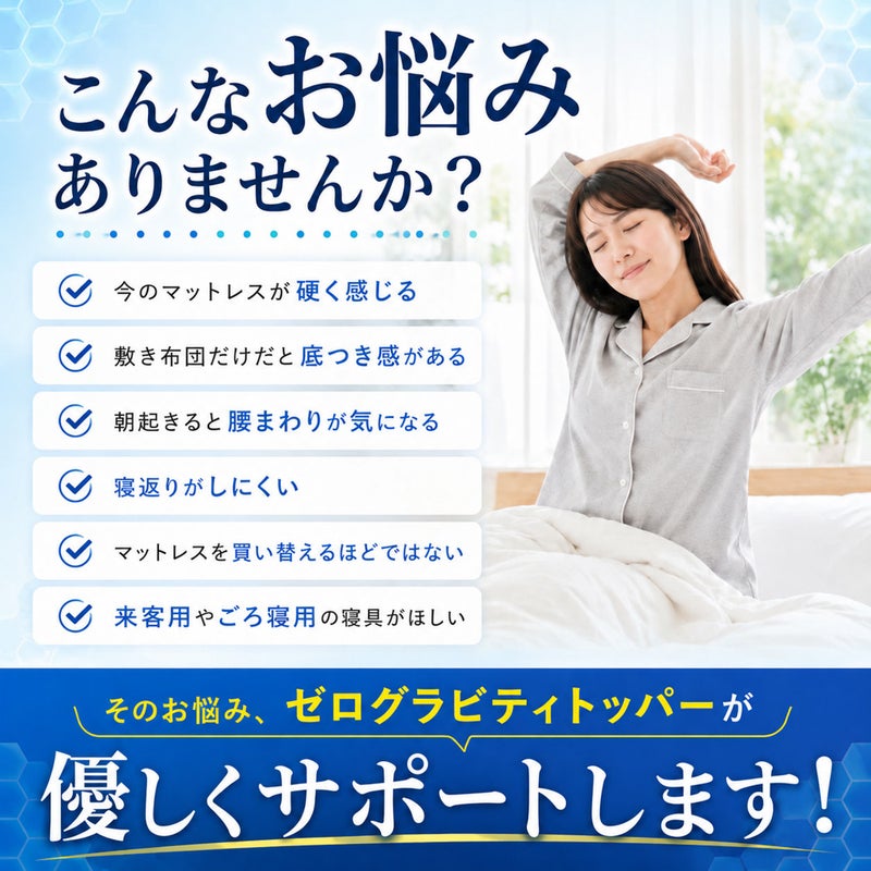寝具のお悩み解決を提案するZERO Gravity（ゼログラビティ）トッパー。「今のマットレスが硬く感じる」「敷き布団だけだと底つき感がある」「朝起きると腰まわりが気になる」「寝返りがしにくい」等のお悩みを優しくサポート。